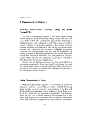 Andreas Moritz
86
2. Pharmacological Drugs
Hormone Replacement Therapy (HRT) and Birth
Control Pills
The risk of developing gallstones is four times higher among
women than men. It is especially high among women who have used
or use birth control pills and hormone replacements. According to
medical research, oral contraceptives and other estrogens double a
woman’s chance of developing gallstones. The female hormone,
estrogen, contained in contraceptive pills and hormone replacements
increases bile cholesterol and decreases gallbladder contraction.
Therefore, this estrogen-effect may not only be responsible for
causing gallstones in the liver and gallbladder, but also for many other
diseases that arise from diminished liver and gallbladder functions.
Earlier medical research also implicated progestogens contained in
HRT drugs in the development of gallstones.
Women who go through menopause can find great relief from
menopausal symptoms by doing a series of liver cleanses. Improved
liver performance and an increased production of bile, in particular,
can prevent and reverse osteoporosis and other bone/joint problems if
diet and lifestyle are also balanced.
Other Pharmaceutical Drugs
Medications prescribed for people to lower their body fat (lipids),
including clofibrate (Atromid-S) or similar cholesterol-lowering
drugs, actually increase cholesterol concentrations in the bile and,
thereby, lead to an increased risk of gallstones. These drugs lower
blood fats, which they are designed to accomplish. This, however,
causes the liver cells to assume that the body is running short of fats;
hence, they produce more cholesterol which is secreted into the bile
ducts. The imbalanced composition of bile (excessive cholesterol)
 