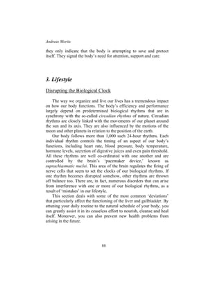 Andreas Moritz
88
they only indicate that the body is attempting to save and protect
itself. They signal the body’s need for attention, support and care.
3. Lifestyle
Disrupting the Biological Clock
The way we organize and live our lives has a tremendous impact
on how our body functions. The body’s efficiency and performance
largely depend on predetermined biological rhythms that are in
synchrony with the so-called circadian rhythms of nature. Circadian
rhythms are closely linked with the movements of our planet around
the sun and its axis. They are also influenced by the motions of the
moon and other planets in relation to the position of the earth.
Our body follows more than 1,000 such 24-hour rhythms. Each
individual rhythm controls the timing of an aspect of our body’s
functions, including heart rate, blood pressure, body temperature,
hormone levels, secretion of digestive juices and even pain threshold.
All these rhythms are well co-ordinated with one another and are
controlled by the brain’s ‘pacemaker device,’ known as
suprachiasmatic nuclei. This area of the brain regulates the firing of
nerve cells that seem to set the clocks of our biological rhythms. If
one rhythm becomes disrupted somehow, other rhythms are thrown
off balance too. There are, in fact, numerous disorders that can arise
from interference with one or more of our biological rhythms, as a
result of ‘mistakes’ in our lifestyle.
This section deals with some of the most common ‘deviations’
that particularly affect the functioning of the liver and gallbladder. By
attuning your daily routine to the natural schedule of your body, you
can greatly assist it in its ceaseless effort to nourish, cleanse and heal
itself. Moreover, you can also prevent new health problems from
arising in the future.
 