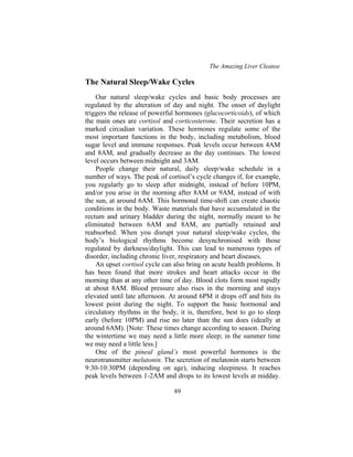 The Amazing Liver Cleanse
89
The Natural Sleep/Wake Cycles
Our natural sleep/wake cycles and basic body processes are
regulated by the alteration of day and night. The onset of daylight
triggers the release of powerful hormones (glucocorticoids), of which
the main ones are cortisol and corticosterone. Their secretion has a
marked circadian variation. These hormones regulate some of the
most important functions in the body, including metabolism, blood
sugar level and immune responses. Peak levels occur between 4AM
and 8AM, and gradually decrease as the day continues. The lowest
level occurs between midnight and 3AM.
People change their natural, daily sleep/wake schedule in a
number of ways. The peak of cortisol’s cycle changes if, for example,
you regularly go to sleep after midnight, instead of before 10PM,
and/or you arise in the morning after 8AM or 9AM, instead of with
the sun, at around 6AM. This hormonal time-shift can create chaotic
conditions in the body. Waste materials that have accumulated in the
rectum and urinary bladder during the night, normally meant to be
eliminated between 6AM and 8AM, are partially retained and
reabsorbed. When you disrupt your natural sleep/wake cycles, the
body’s biological rhythms become desynchronised with those
regulated by darkness/daylight. This can lead to numerous types of
disorder, including chronic liver, respiratory and heart diseases.
An upset cortisol cycle can also bring on acute health problems. It
has been found that more strokes and heart attacks occur in the
morning than at any other time of day. Blood clots form most rapidly
at about 8AM. Blood pressure also rises in the morning and stays
elevated until late afternoon. At around 6PM it drops off and hits its
lowest point during the night. To support the basic hormonal and
circulatory rhythms in the body, it is, therefore, best to go to sleep
early (before 10PM) and rise no later than the sun does (ideally at
around 6AM). [Note: These times change according to season. During
the wintertime we may need a little more sleep; in the summer time
we may need a little less.]
One of the pineal gland’s most powerful hormones is the
neurotransmitter melatonin. The secretion of melatonin starts between
9:30-10:30PM (depending on age), inducing sleepiness. It reaches
peak levels between 1-2AM and drops to its lowest levels at midday.
 