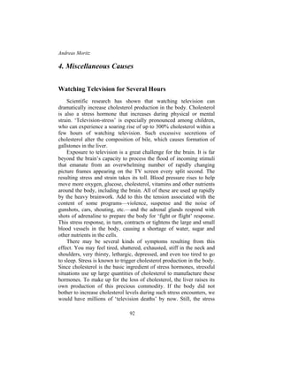 Andreas Moritz
92
4. Miscellaneous Causes
Watching Television for Several Hours
Scientific research has shown that watching television can
dramatically increase cholesterol production in the body. Cholesterol
is also a stress hormone that increases during physical or mental
strain. ‘Television-stress’ is especially pronounced among children,
who can experience a soaring rise of up to 300% cholesterol within a
few hours of watching television. Such excessive secretions of
cholesterol alter the composition of bile, which causes formation of
gallstones in the liver.
Exposure to television is a great challenge for the brain. It is far
beyond the brain’s capacity to process the flood of incoming stimuli
that emanate from an overwhelming number of rapidly changing
picture frames appearing on the TV screen every split second. The
resulting stress and strain takes its toll. Blood pressure rises to help
move more oxygen, glucose, cholesterol, vitamins and other nutrients
around the body, including the brain. All of these are used up rapidly
by the heavy brainwork. Add to this the tension associated with the
content of some programs—violence, suspense and the noise of
gunshots, cars, shouting, etc.—and the adrenal glands respond with
shots of adrenaline to prepare the body for ‘fight or flight’ response.
This stress response, in turn, contracts or tightens the large and small
blood vessels in the body, causing a shortage of water, sugar and
other nutrients in the cells.
There may be several kinds of symptoms resulting from this
effect. You may feel tired, shattered, exhausted, stiff in the neck and
shoulders, very thirsty, lethargic, depressed, and even too tired to go
to sleep. Stress is known to trigger cholesterol production in the body.
Since cholesterol is the basic ingredient of stress hormones, stressful
situations use up large quantities of cholesterol to manufacture these
hormones. To make up for the loss of cholesterol, the liver raises its
own production of this precious commodity. If the body did not
bother to increase cholesterol levels during such stress encounters, we
would have millions of ‘television deaths’ by now. Still, the stress
 