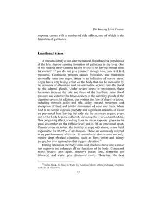 The Amazing Liver Cleanse
93
response comes with a number of side effects, one of which is the
formation of gallstones.
Emotional Stress
A stressful lifestyle can alter the natural flora (bacteria population)
of the bile, thereby causing formation of gallstones in the liver. One
of the leading stress-causing factors in life is not having enough time
for oneself. If you do not give yourself enough time, you will feel
pressured. Continuous pressure causes frustration, and frustration
eventually turns into anger. Anger is an indication of severe stress.
Anger has a very taxing effect on the body that can be measured by
the amounts of adrenaline and nor-adrenaline secreted into the blood
by the adrenal glands. Under severe stress or excitement, these
hormones increase the rate and force of the heartbeat, raise blood
pressure and constrict the blood vessels in the secretory glands of the
digestive system. In addition, they restrict the flow of digestive juices,
including stomach acids and bile, delay onward movement and
absorption of food, and inhibit elimination of urine and feces. When
food is no longer digested properly and significant amounts of waste
are prevented from leaving the body via the excretory organs, every
part of the body becomes affected, including the liver and gallbladder.
This congesting effect, resulting from the stress response, gives rise to
great discomfort on the cellular level and is felt as emotional upset.
Chronic stress or, rather, the inability to cope with stress, is now held
responsible for 85-95% of all diseases. These are commonly referred
to as psychosomatic diseases. Stress-induced obstructions not only
require deep physical cleansing, such as liver, colon and kidney
purges, but also approaches that trigger relaxation.10
During relaxation the body, mind and emotions move into a mode
that supports and enhances all the functions of the body. Contracted
blood vessels open again, digestive juices flow, hormones are
balanced, and waste gets eliminated easily. Therefore, the best
10
In his book, Its Time to Wake Up, Andreas Moritz offers profound, effortless
methods of relaxation.
 