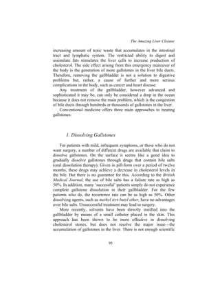 The Amazing Liver Cleanse
95
increasing amount of toxic waste that accumulates in the intestinal
tract and lymphatic system. The restricted ability to digest and
assimilate fats stimulates the liver cells to increase production of
cholesterol. The side effect arising from this emergency maneuver of
the body is the generation of more gallstones in the liver bile ducts.
Therefore, removing the gallbladder is not a solution to digestive
problems but, rather, a cause of further and more serious
complications in the body, such as cancer and heart disease.
Any treatment of the gallbladder, however advanced and
sophisticated it may be, can only be considered a drop in the ocean
because it does not remove the main problem, which is the congestion
of bile ducts through hundreds or thousands of gallstones in the liver.
Conventional medicine offers three main approaches to treating
gallstones:
1. Dissolving Gallstones
For patients with mild, infrequent symptoms, or those who do not
want surgery, a number of different drugs are available that claim to
dissolve gallstones. On the surface it seems like a good idea to
gradually dissolve gallstones through drugs that contain bile salts
(oral dissolution therapy). Given in pill-form over a period of twelve
months, these drugs may achieve a decrease in cholesterol levels in
the bile. But there is no guarantee for this. According to the British
Medical Journal, the use of bile salts has a failure rate as high as
50%. In addition, many ‘successful’ patients simply do not experience
complete gallstone dissolution in their gallbladder. For the few
patients who do, the recurrence rate can be as high as 50%. Other
dissolving agents, such as methyl tert-butyl ether, have no advantages
over bile salts. Unsuccessful treatment may lead to surgery.
More recently, solvents have been directly instilled into the
gallbladder by means of a small catheter placed in the skin. This
approach has been shown to be more effective in dissolving
cholesterol stones, but does not resolve the major issue—the
accumulation of gallstones in the liver. There is not enough scientific
 