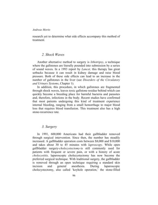 Andreas Moritz
96
research yet to determine what side effects accompany this method of
treatment.
2. Shock Waves
Another alternative method to surgery is lithotripsy, a technique
where the gallstones are literally pounded into submission by a series
of sound waves. In a 1993 report by Lancet, this therapy has great
setbacks because it can result in kidney damage and raise blood
pressure. Both of these side effects can lead to an increase in the
number of gallstones in the liver (see Disorders of the Circulatory
and Urinary Systems, Chapter 1).
In addition, this procedure, in which gallstones are fragmented
through shock waves, leaves toxic gallstone residue behind which can
quickly become a breeding place for harmful bacteria and parasites
and, therefore, infections in the body. Recent studies have confirmed
that most patients undergoing this kind of treatment experience
internal bleeding, ranging from a small hemorrhage to major blood
loss that requires blood transfusion. This treatment also has a high
stone-recurrence rate.
3. Surgery
In 1991, 600,000 Americans had their gallbladder removed
through surgical intervention. Since then, the number has steadily
increased. A gallbladder operation costs between $8,000 and $10,000
and takes about 30 to 45 minutes with laproscopy. While open
gallbladder surgery-cholecystectomy-is still commonly used for
patients with frequent or severe pain, or with a history of acute
cholecystitis, laparoscopic cholecystectomy has now become the
preferred surgical technique. With traditional surgery, the gallbladder
is removed through an open technique requiring a standard skin
incision and general anesthesia. During laparoscopic
cholecystectomy, also called ‘keyhole operation,’ the stone-filled
 