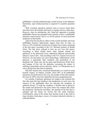 The Amazing Liver Cleanse
97
gallbladder is literally pulled through a small incision in the abdomen.
Sometimes, open cholecystectomy is required if a keyhole operation
fails.
With a keyhole operation, patients seem to recover much faster
and often leave the hospital and return to regular activity within days.
However, since its introduction, this ‘band aid’ approach to treating
gallbladder disease has prompted many patients to have a gallbladder
operation unnecessarily; that is, to rid the patient of some persistent
symptoms of discomfort.
Apart from having had no effect on the overall mortality rate from
gallbladder diseases, laparoscopic surgery does have its risks. As
many as 10% of patients coming out of surgery have stones remaining
in the bile ducts, according to the U.S. National Institute of Health
(Note: The bile ducts referred to here are not liver bile ducts).
According to Mayo Health Oasis, other hazards include lost
gallstones in the peritoneal cavity, abdominal adhesion and possibly
infective endocarditis. And according to the New England Journal of
Medicine, the procedure can cause hemorrhage, inflammation of the
pancreas—a potentially fatal condition—and perforation of the
duodenal wall. There may also be injury and obstruction of bile ducts
and leakage of bile into the abdomen, increasing the chance of
suffering a potentially serious infection. About 1 in 100 patients are at
risk of dying from this kind of operation.
Bile-duct injuries have increased dramatically as a result of using
keyhole surgery. In Ontario, Canada, where 86% of all gallbladder
operations are performed in this way, the number of bile duct injuries
has risen by 305% since this method has become standard practice.
In a number of patients, gallstones are caught in the common bile
duct (the main bile duct leading to the duodenum). In such cases, the
removal of the gallbladder does not alleviate the symptoms of
gallstone disease. To help the condition, a flexible tube is placed in
the mouth and advanced to the point where the common bile enters
the duodenum. During the procedure, the opening of the bile duct is
enlarged and the stones are moved into the small intestines.
Unfortunately, many of the stones may become stuck in the small or
large intestine, becoming a source of constant intestinal infection or
related problems.
 