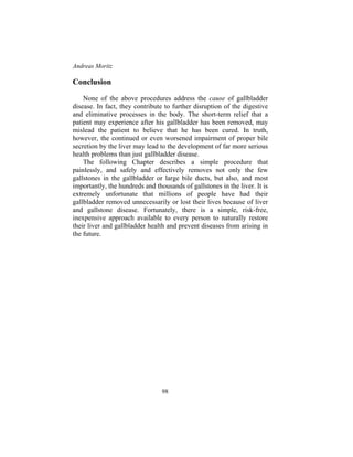 Andreas Moritz
98
Conclusion
None of the above procedures address the cause of gallbladder
disease. In fact, they contribute to further disruption of the digestive
and eliminative processes in the body. The short-term relief that a
patient may experience after his gallbladder has been removed, may
mislead the patient to believe that he has been cured. In truth,
however, the continued or even worsened impairment of proper bile
secretion by the liver may lead to the development of far more serious
health problems than just gallbladder disease.
The following Chapter describes a simple procedure that
painlessly, and safely and effectively removes not only the few
gallstones in the gallbladder or large bile ducts, but also, and most
importantly, the hundreds and thousands of gallstones in the liver. It is
extremely unfortunate that millions of people have had their
gallbladder removed unnecessarily or lost their lives because of liver
and gallstone disease. Fortunately, there is a simple, risk-free,
inexpensive approach available to every person to naturally restore
their liver and gallbladder health and prevent diseases from arising in
the future.
 