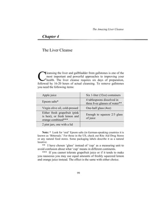 The Amazing Liver Cleanse
99
Chapter 4
The Liver Cleanse
leansing the liver and gallbladder from gallstones is one of the
most important and powerful approaches to improving your
health. The liver cleanse requires six days of preparation,
followed by 16-20 hours of actual cleansing. To remove gallstones
you need the following items:
Apple juice Six 1-liter (32oz) containers
Epsom salts*
4 tablespoons dissolved in
three 8-oz glasses of water**
Virgin olive oil, cold-pressed One-half glass (4oz)
Either fresh grapefruit (pink
is best), or fresh lemon and
orange combined***
Enough to squeeze 2/3 glass
of juice
2 pint jars, one with a lid
Note: * Look for ‘oral’ Epsom salts (in German-speaking countries it is
known as ‘Bittersalz.’ For those in the US, check out Rite Aid Drug Stores
or any natural food stores. Some packaging labels describe it as a natural
laxative.
** I have chosen ‘glass’ instead of ‘cup’ as a measuring unit to
avoid confusion about what ‘cup’ means in different continents.
*** If you cannot tolerate grapefruit juice or if it tends to make
you nauseous you may use equal amounts of freshly squeezed lemon
and orange juice instead. The effect is the same with either choice.
C
 