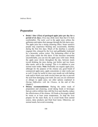 Andreas Moritz
100
Preparation
• Drink 1 liter (32oz) of packaged apple juice per day for a
period of six days. (You may drink more than that if it feels
comfortable). The malic acid in the apple juice softens the
gallstones and makes their passage through the bile ducts easy.
The apple juice has a strong cleansing effect. Some sensitive
people may experience bloating and, occasionally, diarrhea
during the first few days. Much of the diarrhea is actually
stagnant bile, released by the liver and gallbladder (indicated
by a brownish, yellow color). The fermenting effect of the
juice helps widen the bile ducts. If this becomes somewhat
uncomfortable, you can mix the apple juice with water. Drink
the apple juice slowly throughout the day, between meals
(avoid drinking the juice during, just before and two hours
after meals, and in the evening). This is in addition to your
normal water intake. Note: Preferably use organic apple juice,
although for the purpose of the cleanse any good brand of
commercial apple juice, apple concentrate or cider works just
as well. It may be useful to rinse your mouth out with baking
soda and/or brush your teeth several times per day to prevent
the acid from damaging your teeth. [In case you are intolerant
or allergic to apple juice, see other options explained in
Having Difficulties with the Cleanse, at the end of this
chapter.]
• Dietary recommendations: During the entire week of
preparation and cleansing, avoid taking foods or beverages
that are cold or chilled; they chill the liver and, thereby, reduce
the effectiveness of the cleanse. All foods or beverages should
be warm or at least room temperature. To help the liver
prepare for the main flush, try to avoid foods from animal
source, dairy products and fried food items. Otherwise, eat
normal meals, but avoid overeating.
 