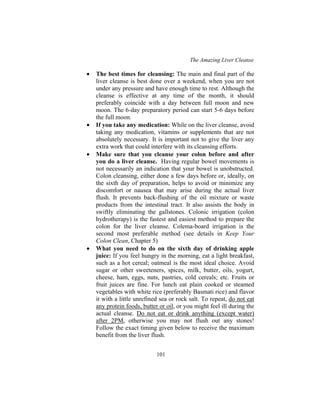 The Amazing Liver Cleanse
101
• The best times for cleansing: The main and final part of the
liver cleanse is best done over a weekend, when you are not
under any pressure and have enough time to rest. Although the
cleanse is effective at any time of the month, it should
preferably coincide with a day between full moon and new
moon. The 6-day preparatory period can start 5-6 days before
the full moon.
• If you take any medication: While on the liver cleanse, avoid
taking any medication, vitamins or supplements that are not
absolutely necessary. It is important not to give the liver any
extra work that could interfere with its cleansing efforts.
• Make sure that you cleanse your colon before and after
you do a liver cleanse. Having regular bowel movements is
not necessarily an indication that your bowel is unobstructed.
Colon cleansing, either done a few days before or, ideally, on
the sixth day of preparation, helps to avoid or minimize any
discomfort or nausea that may arise during the actual liver
flush. It prevents back-flushing of the oil mixture or waste
products from the intestinal tract. It also assists the body in
swiftly eliminating the gallstones. Colonic irrigation (colon
hydrotherapy) is the fastest and easiest method to prepare the
colon for the liver cleanse. Colema-board irrigation is the
second most preferable method (see details in Keep Your
Colon Clean, Chapter 5)
• What you need to do on the sixth day of drinking apple
juice: If you feel hungry in the morning, eat a light breakfast,
such as a hot cereal; oatmeal is the most ideal choice. Avoid
sugar or other sweeteners, spices, milk, butter, oils, yogurt,
cheese, ham, eggs, nuts, pastries, cold cereals; etc. Fruits or
fruit juices are fine. For lunch eat plain cooked or steamed
vegetables with white rice (preferably Basmati rice) and flavor
it with a little unrefined sea or rock salt. To repeat, do not eat
any protein foods, butter or oil, or you might feel ill during the
actual cleanse. Do not eat or drink anything (except water)
after 2PM, otherwise you may not flush out any stones!
Follow the exact timing given below to receive the maximum
benefit from the liver flush.
 