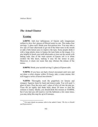 Andreas Moritz
102
The Actual Cleanse
Evening
6:00PM: Add four tablespoons of Epsom salts (magnesium
sulfate) to three 8oz. glasses of filtered water in a jar. This makes four
servings, ¾ glass each. Drink your first portion now. You may take a
few sips of water afterwards to get rid of the bitter taste in the mouth
or add a little lemon juice to improve the taste. Some people drink it
with a large plastic straw to bypass the taste buds on the tongue. It is
also helpful to brush your teeth afterwards or rinse out the mouth with
baking soda. One of the main actions of Epsom salt is to dilate
(widen) the bile ducts, making it easy for the stones to pass.
Moreover, it clears out waste that may obstruct the release of the
stones.
8:00PM: Drink your second serving (¾ glass) of Epsom salts.
9:30PM: If you have not had a bowel movement until now and
not done a colon cleanse within 24 hours, take a water enema; this
will trigger a series of bowel movements.12
9:45PM: Thoroughly wash the grapefruits (or lemons and
oranges). Squeeze them by hand and remove pulp. You will need ¾
glass of juice. Pour the juice and ½ glass of olive oil into the pint jar.
Close the jar tightly and shake hard, about 20 times or until the
solution is watery. Ideally, you should drink this mixture at 10:00PM,
but if you feel you still need to visit the bathroom a few more times,
you may delay this step for up to10 minutes.
12
For more details on enemas, refer to the author’s book, ‘The Key to Health
and Rejuvenation.’
 