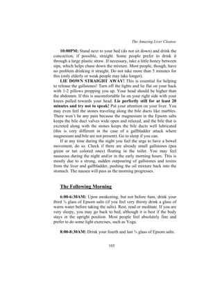 The Amazing Liver Cleanse
103
10:00PM: Stand next to your bed (do not sit down) and drink the
concoction, if possible, straight. Some people prefer to drink it
through a large plastic straw. If necessary, take a little honey between
sips, which helps chase down the mixture. Most people, though, have
no problem drinking it straight. Do not take more than 5 minutes for
this (only elderly or weak people may take longer).
LIE DOWN STRAIGHT AWAY! This is essential for helping
to release the gallstones! Turn off the lights and lie flat on your back
with 1-2 pillows propping you up. Your head should be higher than
the abdomen. If this is uncomfortable lie on your right side with your
knees pulled towards your head. Lie perfectly still for at least 20
minutes and try not to speak! Put your attention on your liver. You
may even feel the stones traveling along the bile ducts like marbles.
There won’t be any pain because the magnesium in the Epsom salts
keeps the bile duct valves wide open and relaxed, and the bile that is
excreted along with the stones keeps the bile ducts well lubricated
(this is very different in the case of a gallbladder attack where
magnesium and bile are not present). Go to sleep if you can.
If at any time during the night you feel the urge to have a bowel
movement, do so. Check if there are already small gallstones (pea
green or tan colored ones) floating in the toilet. You may feel
nauseous during the night and/or in the early morning hours. This is
mostly due to a strong, sudden outpouring of gallstones and toxins
from the liver and gallbladder, pushing the oil mixture back into the
stomach. The nausea will pass as the morning progresses.
The Following Morning
6:00-6:30AM: Upon awakening, but not before 6am, drink your
third ¾ glass of Epsom salts (if you feel very thirsty drink a glass of
warm water before taking the salts). Rest, read or meditate. If you are
very sleepy, you may go back to bed, although it is best if the body
stays in the upright position. Most people feel absolutely fine and
prefer to do some light exercises, such as Yoga.
8:00-8:30AM: Drink your fourth and last ¾ glass of Epsom salts.
 