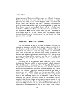 Andreas Moritz
108
digestive trouble, bloating, irritability, anger, etc., although these may
be less severe than they were before. If a new cleanse no longer
produces any stones, which usually happens after 6-8 cleanses (in
severe cases it may take more than 10-12), your liver can considered
to be in excellent condition. Still, it is recommended to repeat the
liver cleanse every six months. Each cleanse will give a further boost
to the liver and take care of any toxins that may have accumulated in
the meanwhile. Note: Never cleanse when you are a suffering an
acute illness, even if it is just a simple cold. If you suffer from a
chronic illness, however, cleansing your liver may be the best thing
you can do for yourself.
Important! Please read carefully:
The liver cleanse is one of the most invaluable and effective
methods to regain one’s health. There are no risks involved if all of
the directions are followed to the letter. Please take the following
instruction very seriously. There are many people who followed a
liver flush recipe that they received from friends or through the
Internet, and suffered unnecessary complications. They did not have
complete knowledge of the procedure and the way it works, and
believed that just expelling the stones from the liver and gallbladder is
sufficient.
It is likely that, on their way out, some gallstones will get caught
in the colon. They can quickly be removed through colonic irrigation.
This should ideally be done on the 2nd
or 3rd
day after the liver flush.
If gallstones remain in the colon, they can cause irritation, infection,
headaches and abdominal discomfort, thyroid problems, etc. These
stones can eventually become a source of toxemia in the body. If
colonics are not available where you live, you can take a coffee
enema followed by a water enema. This, however, does not guarantee
that all the remaining stones will be removed. There is no real
substitute for colonic irrigation. Doing a colema-board enema,
though, is the closest you can have to a professional colonic. If you
settle for anything less than a colonic irrigation, mix one level
teaspoon of Epsom salts with one glass of warm water and drink it
first thing in the morning on the day of your chosen colon cleanse.
 