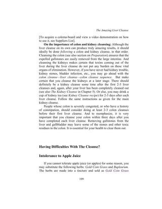 The Amazing Liver Cleanse
109
[To acquire a colema-board and view a video demonstration on how
to use it, see Suppliers List].
On the importance of colon and kidney cleansing: Although the
liver cleanse on its own can produce truly amazing results, it should
ideally be done following a colon and kidney cleanse, in that order.
Cleansing the colon (see also section on Preparation) ensures that the
expelled gallstones are easily removed from the large intestine. And
cleansing the kidneys makes certain that toxins coming out of the
liver during the liver cleanse do not put any burden on these vital
organs of elimination. However, if you have never had kidney trouble,
kidney stones, bladder infection, etc., you may go ahead with the
colon cleanse—liver cleanse—colon cleanse sequence. But make
certain that you cleanse the kidneys at a later stage. There should
definitely be a kidney cleanse some time after the first 2-3 liver
cleanses and, again, after your liver has been completely cleaned out
(see also The Kidney Cleanse in Chapter 5). Or else, you may drink a
cup of kidney tea (see Kidney Cleanse recipe) for 2-3 days after each
liver cleanse. Follow the same instructions as given for the main
kidney cleanse.
People whose colon is severely congested, or who have a history
of constipation, should consider doing at least 2-3 colon cleanses
before their first liver cleanse. And to reemphasize, it is very
important that you cleanse your colon within three days after you
have completed each liver cleanse. Removing gallstones from the
liver and gallbladder may leave some of the stones and other toxic
residues in the colon. It is essential for your health to clear them out.
Having Difficulties With The Cleanse?
Intolerance to Apple Juice
If you cannot tolerate apple juice (or apples) for some reason, you
may substitute the following herbs: Gold Coin Grass and Bupleurum.
The herbs are made into a tincture and sold as Gold Coin Grass
 
