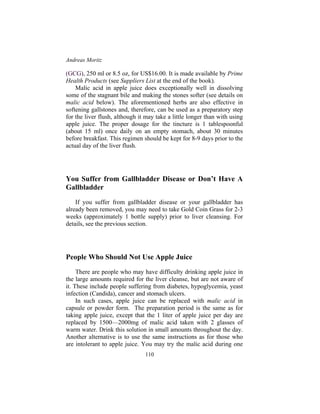 Andreas Moritz
110
(GCG), 250 ml or 8.5 oz, for US$16.00. It is made available by Prime
Health Products (see Suppliers List at the end of the book).
Malic acid in apple juice does exceptionally well in dissolving
some of the stagnant bile and making the stones softer (see details on
malic acid below). The aforementioned herbs are also effective in
softening gallstones and, therefore, can be used as a preparatory step
for the liver flush, although it may take a little longer than with using
apple juice. The proper dosage for the tincture is 1 tablespoonful
(about 15 ml) once daily on an empty stomach, about 30 minutes
before breakfast. This regimen should be kept for 8-9 days prior to the
actual day of the liver flush.
You Suffer from Gallbladder Disease or Don’t Have A
Gallbladder
If you suffer from gallbladder disease or your gallbladder has
already been removed, you may need to take Gold Coin Grass for 2-3
weeks (approximately 1 bottle supply) prior to liver cleansing. For
details, see the previous section.
People Who Should Not Use Apple Juice
There are people who may have difficulty drinking apple juice in
the large amounts required for the liver cleanse, but are not aware of
it. These include people suffering from diabetes, hypoglycemia, yeast
infection (Candida), cancer and stomach ulcers.
In such cases, apple juice can be replaced with malic acid in
capsule or powder form. The preparation period is the same as for
taking apple juice, except that the 1 liter of apple juice per day are
replaced by 1500—2000mg of malic acid taken with 2 glasses of
warm water. Drink this solution in small amounts throughout the day.
Another alternative is to use the same instructions as for those who
are intolerant to apple juice. You may try the malic acid during one
 