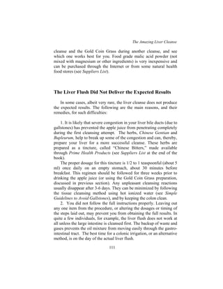 The Amazing Liver Cleanse
111
cleanse and the Gold Coin Grass during another cleanse, and see
which one works best for you. Food grade malic acid powder (not
mixed with magnesium or other ingredients) is very inexpensive and
can be purchased through the Internet or from some natural health
food stores (see Suppliers List).
The Liver Flush Did Not Deliver the Expected Results
In some cases, albeit very rare, the liver cleanse does not produce
the expected results. The following are the main reasons, and their
remedies, for such difficulties:
1. It is likely that severe congestion in your liver bile ducts (due to
gallstones) has prevented the apple juice from penetrating completely
during the first cleansing attempt. The herbs, Chinese Gentian and
Bupleurum, help to break up some of the congestion and can, thereby,
prepare your liver for a more successful cleanse. These herbs are
prepared as a tincture, called “Chinese Bitters,” made available
through Prime Health Products (see Suppliers List at the end of the
book).
The proper dosage for this tincture is 1/2 to 1 teaspoonful (about 5
ml) once daily on an empty stomach, about 30 minutes before
breakfast. This regimen should be followed for three weeks prior to
drinking the apple juice (or using the Gold Coin Grass preparation,
discussed in previous section). Any unpleasant cleansing reactions
usually disappear after 3-6 days. They can be minimized by following
the tissue cleansing method using hot ionized water (see Simple
Guidelines to Avoid Gallstones), and by keeping the colon clean.
2. You did not follow the full instructions properly. Leaving out
any one item from the procedure, or altering the dosages or timing of
the steps laid out, may prevent you from obtaining the full results. In
quite a few individuals, for example, the liver flush does not work at
all unless the large intestine is cleansed first. The backup of waste and
gases prevents the oil mixture from moving easily through the gastro-
intestinal tract. The best time for a colonic irrigation, or an alternative
method, is on the day of the actual liver flush.
 