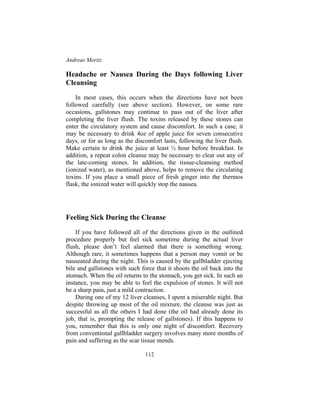 Andreas Moritz
112
Headache or Nausea During the Days following Liver
Cleansing
In most cases, this occurs when the directions have not been
followed carefully (see above section). However, on some rare
occasions, gallstones may continue to pass out of the liver after
completing the liver flush. The toxins released by these stones can
enter the circulatory system and cause discomfort. In such a case, it
may be necessary to drink 4oz of apple juice for seven consecutive
days, or for as long as the discomfort lasts, following the liver flush.
Make certain to drink the juice at least ½ hour before breakfast. In
addition, a repeat colon cleanse may be necessary to clear out any of
the late-coming stones. In addition, the tissue-cleansing method
(ionized water), as mentioned above, helps to remove the circulating
toxins. If you place a small piece of fresh ginger into the thermos
flask, the ionized water will quickly stop the nausea.
Feeling Sick During the Cleanse
If you have followed all of the directions given in the outlined
procedure properly but feel sick sometime during the actual liver
flush, please don’t feel alarmed that there is something wrong.
Although rare, it sometimes happens that a person may vomit or be
nauseated during the night. This is caused by the gallbladder ejecting
bile and gallstones with such force that it shoots the oil back into the
stomach. When the oil returns to the stomach, you get sick. In such an
instance, you may be able to feel the expulsion of stones. It will not
be a sharp pain, just a mild contraction.
During one of my 12 liver cleanses, I spent a miserable night. But
despite throwing up most of the oil mixture, the cleanse was just as
successful as all the others I had done (the oil had already done its
job, that is, prompting the release of gallstones). If this happens to
you, remember that this is only one night of discomfort. Recovery
from conventional gallbladder surgery involves many more months of
pain and suffering as the scar tissue mends.
 