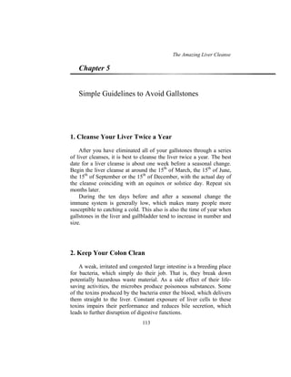 The Amazing Liver Cleanse
113
Chapter 5
Simple Guidelines to Avoid Gallstones
1. Cleanse Your Liver Twice a Year
After you have eliminated all of your gallstones through a series
of liver cleanses, it is best to cleanse the liver twice a year. The best
date for a liver cleanse is about one week before a seasonal change.
Begin the liver cleanse at around the 15th
of March, the 15th
of June,
the 15th
of September or the 15th
of December, with the actual day of
the cleanse coinciding with an equinox or solstice day. Repeat six
months later.
During the ten days before and after a seasonal change the
immune system is generally low, which makes many people more
susceptible to catching a cold. This also is also the time of year when
gallstones in the liver and gallbladder tend to increase in number and
size.
2. Keep Your Colon Clean
A weak, irritated and congested large intestine is a breeding place
for bacteria, which simply do their job. That is, they break down
potentially hazardous waste material. As a side effect of their life-
saving activities, the microbes produce poisonous substances. Some
of the toxins produced by the bacteria enter the blood, which delivers
them straight to the liver. Constant exposure of liver cells to these
toxins impairs their performance and reduces bile secretion, which
leads to further disruption of digestive functions.
 