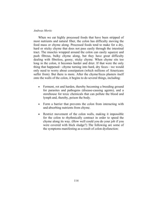 Andreas Moritz
114
When we eat highly processed foods that have been stripped of
most nutrients and natural fiber, the colon has difficulty moving the
food mass or chyme along. Processed foods tend to make for a dry,
hard or sticky chyme that does not pass easily through the intestinal
tract. The muscles wrapped around the colon can easily squeeze and
push fibrous, bulky chyme along, but they have great difficulty
dealing with fibreless, gooey, sticky chyme. When chyme sits too
long in the colon, it becomes harder and drier. If that were the only
thing that happened—chyme turning into hard, dry feces—we would
only need to worry about constipation (which millions of Americans
suffer from). But there is more. After the chyme/feces plasters itself
onto the walls of the colon, it begins to do several things, including:
• Ferment, rot and harden, thereby becoming a breeding ground
for parasites and pathogens (disease-causing agents), and a
storehouse for toxic chemicals that can pollute the blood and
lymph and, thereby, poison the body.
• Form a barrier that prevents the colon from interacting with
and absorbing nutrients from chyme.
• Restrict movement of the colon walls, making it impossible
for the colon to rhythmically contract in order to speed the
chyme along its way. (How well could you do your job if you
were covered with thick sludge?) The following are some of
the symptoms manifesting as a result of colon dysfunction:
 