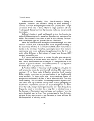 Andreas Moritz
116
Colonics have a ‘relieving’ effect. There is usually a feeling of
lightness, cleanness, and increased clarity of mind following a
colonic. However, during the procedure itself you may feel a slight
discomfort from time to time, whenever larger quantities of toxic
waste detach themselves from the intestinal walls and move towards
the rectum.
Colonic irrigation is a safe and hygienic system for cleansing the
colon. Rubber tubing carries water into the colon, and waste out of the
colon. The released waste material can be seen floating through a
tube, showing the type and quantity of waste eliminated.
Once the colon has been thoroughly cleansed through two, three
or more colonics, diet, exercise or other health programs are likely to
be much more effective. It is estimated that 80% of all immune tissue
resides in the intestines. Therefore, cleansing the colon from immune-
suppressive toxic waste and removing gallstones from the liver can
make all the difference in the treatment of cancer, heart disease, AIDS
or other serious illnesses.
2. If you do not have access to a colon therapist, you may greatly
benefit from using a colema board (see Suppliers List), as a second
best choice. The colema board allows you to clean your colon in the
comfort of your own home. The colema colonic is a do-it-yourself
treatment that is easy to learn and perform.
3. Another method of cleansing, which uses Epsom salts, does not
only cleanse the colon, but also the small intestine. This may become
necessary if you have major difficulties absorbing food, repeated
kidney/bladder congestion, severe constipation, or are simply unable
to do a colonic. For three weeks, mix 1 teaspoon of oral Epsom salt
(magnesium sulfate) with 1 glass of warm water and drink first thing
in the morning. This oral enema flushes out your entire digestive tract
and colon, from top to bottom, usually within an hour, prompting you
to eliminate several times. It clears out much of the plaque and debris
from the walls, along with the parasites that have been living there.
Expect the stools to be watery for as long there is intestinal waste to
be disposed of. Stools adopt a normal shape and consistency once the
entire intestinal tract is clean. This treatment can be done 2-3 times
per year. Expect some cramps or gas formation, at times, while on this
cleanse (a result of releasing toxins).
 
