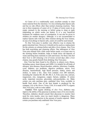 The Amazing Liver Cleanse
117
4. Castor oil is a traditionally used, excellent remedy to clear
waste material from the intestines. It is less irritating than Epsom salts
and has no side effects other than normal cleansing reactions. Take
one to three teaspoons of castor oil in 1/3 glass of warm water on an
empty stomach in the morning or before going to sleep at night
(depending on which works out better). It is a very beneficial
treatment for stubborn cases of constipation. It can also be given to
children (in smaller dosages). Although, it is not recommended to
replace Epsom salts with any other cleanser during the liver cleanse,
in case of an allergy to Epsom salts, castor oil could be used instead.
5. Aloe Vera juice is another very effective way to cleanse the
gastro-intestinal tract. However it should not be used as a replacement
for the colonics or colemas before and after a liver cleanse. Aloe Vera
has both nourishing and cleansing effects. One tablespoon of Aloe
Vera juice diluted with a little water before meals, or at least once in
the morning before breakfast, helps to break down old deposits of
waste and bring basic nutrients to cells and tissues. For those who feel
their liver is still releasing a lot of toxins several days after a liver
cleanse, may greatly benefit from drinking Aloe Vera juice.
Aloe Vera has been found to be effective in almost every illness,
including cancer, heart disease and AIDS. It is helpful for all kinds of
allergies, skin diseases, blood disorders, arthritis, infections, Candida,
cysts, diabetes, eye problems, digestive problems, ulcers, liver
diseases, haemorrhoids, high blood pressure, kidney stones and
strokes, to name a few. Aloe Vera contains over 200 nutrients,
including the vitamins B1, B2, B3, B6, C, E, Folic acid, iron, calcium,
magnesium, zinc, manganese, copper, barium, sulphate, 18 amino
acids, important enzymes, glycosides, polysaccharides, etc. Make
certain you only purchase pure, undiluted Aloe Vera, available in
health food stores. One of the best brands is produced by the
company, Lily of the Desert, Texas, USA. It is made of 99.7% organic
Aloe Vera juice, with no water added.
Caution: With regular drinking of Aloe Vera, diabetics may
improve the ability of the pancreas to produce more of its own insulin.
Therefore, diabetics should consult their physician to monitor their
need for extra insulin, since too much insulin is dangerous. Many
diabetics report a reduction in the amount of insulin required. Make
certain you purchase only undiluted Aloe Vera juice.
 