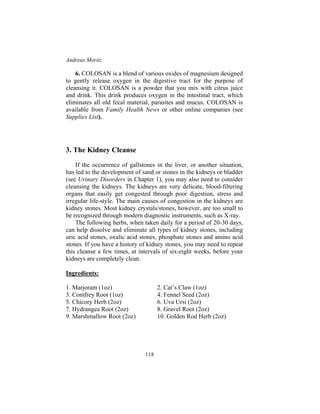 Andreas Moritz
118
6. COLOSAN is a blend of various oxides of magnesium designed
to gently release oxygen in the digestive tract for the purpose of
cleansing it. COLOSAN is a powder that you mix with citrus juice
and drink. This drink produces oxygen in the intestinal tract, which
eliminates all old fecal material, parasites and mucus. COLOSAN is
available from Family Health News or other online companies (see
Supplies List).
3. The Kidney Cleanse
If the occurrence of gallstones in the liver, or another situation,
has led to the development of sand or stones in the kidneys or bladder
(see Urinary Disorders in Chapter 1), you may also need to consider
cleansing the kidneys. The kidneys are very delicate, blood-filtering
organs that easily get congested through poor digestion, stress and
irregular life-style. The main causes of congestion in the kidneys are
kidney stones. Most kidney crystals/stones, however, are too small to
be recognized through modern diagnostic instruments, such as X-ray.
The following herbs, when taken daily for a period of 20-30 days,
can help dissolve and eliminate all types of kidney stones, including
uric acid stones, oxalic acid stones, phosphate stones and amino acid
stones. If you have a history of kidney stones, you may need to repeat
this cleanse a few times, at intervals of six-eight weeks, before your
kidneys are completely clean.
Ingredients:
1. Marjoram (1oz) 2. Cat’s Claw (1oz)
3. Comfrey Root (1oz) 4. Fennel Seed (2oz)
5. Chicory Herb (2oz) 6. Uva Ursi (2oz)
7. Hydrangea Root (2oz) 8. Gravel Root (2oz)
9. Marshmallow Root (2oz) 10. Golden Rod Herb (2oz)
 