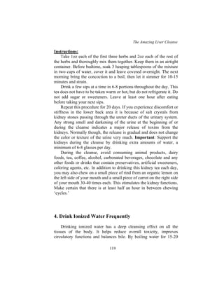 The Amazing Liver Cleanse
119
Instructions:
Take 1oz each of the first three herbs and 2oz each of the rest of
the herbs and thoroughly mix them together. Keep them in an airtight
container. Before bedtime, soak 3 heaping tablespoons of the mixture
in two cups of water, cover it and leave covered overnight. The next
morning bring the concoction to a boil, then let it simmer for 10-15
minutes and strain.
Drink a few sips at a time in 6-8 portions throughout the day. This
tea does not have to be taken warm or hot, but do not refrigerate it. Do
not add sugar or sweeteners. Leave at least one hour after eating
before taking your next sips.
Repeat this procedure for 20 days. If you experience discomfort or
stiffness in the lower back area it is because of salt crystals from
kidney stones passing through the ureter ducts of the urinary system.
Any strong smell and darkening of the urine at the beginning of or
during the cleanse indicates a major release of toxins from the
kidneys. Normally though, the release is gradual and does not change
the color or texture of the urine very much. Important: Support the
kidneys during the cleanse by drinking extra amounts of water, a
minimum of 6-8 glasses per day.
During the cleanse, avoid consuming animal products, dairy
foods, tea, coffee, alcohol, carbonated beverages, chocolate and any
other foods or drinks that contain preservatives, artificial sweeteners,
coloring agents, etc. In addition to drinking this kidney tea each day,
you may also chew on a small piece of rind from an organic lemon on
the left side of your mouth and a small piece of carrot on the right side
of your mouth 30-40 times each. This stimulates the kidney functions.
Make certain that there is at least half an hour in between chewing
‘cycles.’
4. Drink Ionized Water Frequently
Drinking ionized water has a deep cleansing effect on all the
tissues of the body. It helps reduce overall toxicity, improves
circulatory functions and balances bile. By boiling water for 15-20
 