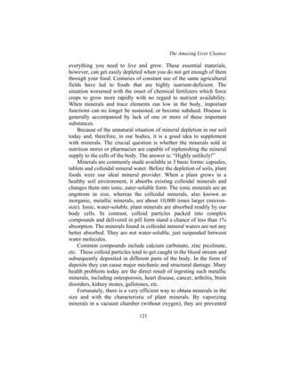 The Amazing Liver Cleanse
121
everything you need to live and grow. These essential materials,
however, can get easily depleted when you do not get enough of them
through your food. Centuries of constant use of the same agricultural
fields have led to foods that are highly nutrient-deficient. The
situation worsened with the onset of chemical fertilizers which force
crops to grow more rapidly with no regard to nutrient availability.
When minerals and trace elements run low in the body, important
functions can no longer be sustained, or become subdued. Disease is
generally accompanied by lack of one or more of these important
substances.
Because of the unnatural situation of mineral depletion in our soil
today and, therefore, in our bodies, it is a good idea to supplement
with minerals. The crucial question is whether the minerals sold in
nutrition stores or pharmacies are capable of replenishing the mineral
supply to the cells of the body. The answer is: “Highly unlikely!”
Minerals are commonly made available in 3 basic forms: capsules,
tablets and colloidal mineral water. Before the depletion of soils, plant
foods were our ideal mineral provider. When a plant grows in a
healthy soil environment, it absorbs existing colloidal minerals and
changes them into ionic, eater-soluble form. The ionic minerals are an
angstrom in size, whereas the colloidal minerals, also known as
inorganic, metallic minerals, are about 10,000 times larger (micron-
size). Ionic, water-soluble, plant minerals are absorbed readily by our
body cells. In contrast, colloid particles packed into complex
compounds and delivered in pill form stand a chance of less than 1%
absorption. The minerals found in colloidal mineral waters are not any
better absorbed. They are not water-soluble, just suspended between
water molecules.
Common compounds include calcium carbonate, zinc picolinate,
etc. These colloid particles tend to get caught in the blood stream and
subsequently deposited in different parts of the body. In the form of
deposits they can cause major mechanic and structural damage. Many
health problems today are the direct result of ingesting such metallic
minerals, including osteoporosis, heart disease, cancer, arthritis, brain
disorders, kidney stones, gallstones, etc.
Fortunately, there is a very efficient way to obtain minerals in the
size and with the characteristic of plant minerals. By vaporizing
minerals in a vacuum chamber (without oxygen), they are prevented
 