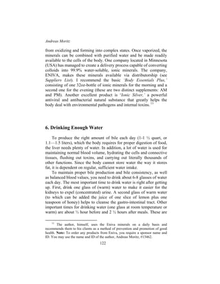 Andreas Moritz
122
from oxidizing and forming into complex states. Once vaporized, the
minerals can be combined with purified water and be made readily
available to the cells of the body. One company located in Minnesota
(USA) has managed to create a delivery process capable of converting
colloids into 99.9% water-soluble, ionic minerals. The company,
ENIVA, makes these minerals available via distributorship (see
Suppliers List). I recommend the basic ‘Body Essentials Plus,’
consisting of one 32oz-bottle of ionic minerals for the morning and a
second one for the evening (these are two distinct supplements: AM
and PM). Another excellent product is ‘Ionic Silver,’ a powerful
antiviral and antibacterial natural substance that greatly helps the
body deal with environmental pathogens and internal toxins. 13
6. Drinking Enough Water
To produce the right amount of bile each day (1-1 ½ quart, or
1.1—1.5 liters), which the body requires for proper digestion of food,
the liver needs plenty of water. In addition, a lot of water is used for
maintaining normal blood volume, hydrating the cells and connective
tissues, flushing out toxins, and carrying out literally thousands of
other functions. Since the body cannot store water the way it stores
fat, it is dependent on regular, sufficient water intake.
To maintain proper bile production and bile consistency, as well
as balanced blood values, you need to drink about 6-8 glasses of water
each day. The most important time to drink water is right after getting
up. First, drink one glass of (warm) water to make it easier for the
kidneys to expel (concentrated) urine. A second glass of warm water
(to which can be added the juice of one slice of lemon plus one
teaspoon of honey) helps to cleanse the gastro-intestinal tract. Other
important times for drinking water (one glass at room temperature or
warm) are about ½ hour before and 2 ½ hours after meals. These are
13
The author, himself, uses the Eniva minerals on a daily basis and
recommends them to his clients as a method of prevention and promotion of good
health. Note: To order any products from Eniva, you require a sponsor name and
ID. You may use the name and ID of the author, Andreas Moritz, #13462.
 