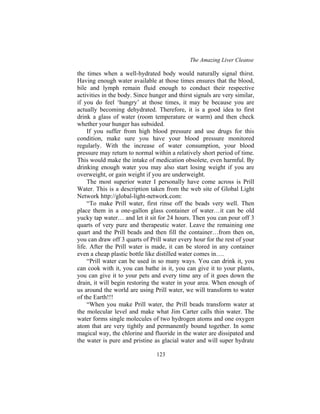 The Amazing Liver Cleanse
123
the times when a well-hydrated body would naturally signal thirst.
Having enough water available at those times ensures that the blood,
bile and lymph remain fluid enough to conduct their respective
activities in the body. Since hunger and thirst signals are very similar,
if you do feel ‘hungry’ at those times, it may be because you are
actually becoming dehydrated. Therefore, it is a good idea to first
drink a glass of water (room temperature or warm) and then check
whether your hunger has subsided.
If you suffer from high blood pressure and use drugs for this
condition, make sure you have your blood pressure monitored
regularly. With the increase of water consumption, your blood
pressure may return to normal within a relatively short period of time.
This would make the intake of medication obsolete, even harmful. By
drinking enough water you may also start losing weight if you are
overweight, or gain weight if you are underweight.
The most superior water I personally have come across is Prill
Water. This is a description taken from the web site of Global Light
Network http://global-light-network.com:
“To make Prill water, first rinse off the beads very well. Then
place them in a one-gallon glass container of water…it can be old
yucky tap water… and let it sit for 24 hours. Then you can pour off 3
quarts of very pure and therapeutic water. Leave the remaining one
quart and the Prill beads and then fill the container…from then on,
you can draw off 3 quarts of Prill water every hour for the rest of your
life. After the Prill water is made, it can be stored in any container
even a cheap plastic bottle like distilled water comes in….
“Prill water can be used in so many ways. You can drink it, you
can cook with it, you can bathe in it, you can give it to your plants,
you can give it to your pets and every time any of it goes down the
drain, it will begin restoring the water in your area. When enough of
us around the world are using Prill water, we will transform to water
of the Earth!!!
“When you make Prill water, the Prill beads transform water at
the molecular level and make what Jim Carter calls thin water. The
water forms single molecules of two hydrogen atoms and one oxygen
atom that are very tightly and permanently bound together. In some
magical way, the chlorine and fluoride in the water are dissipated and
the water is pure and pristine as glacial water and will super hydrate
 