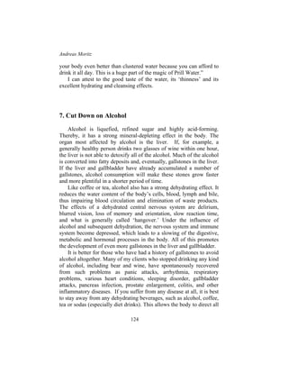 Andreas Moritz
124
your body even better than clustered water because you can afford to
drink it all day. This is a huge part of the magic of Prill Water.”
I can attest to the good taste of the water, its ‘thinness’ and its
excellent hydrating and cleansing effects.
7. Cut Down on Alcohol
Alcohol is liquefied, refined sugar and highly acid-forming.
Thereby, it has a strong mineral-depleting effect in the body. The
organ most affected by alcohol is the liver. If, for example, a
generally healthy person drinks two glasses of wine within one hour,
the liver is not able to detoxify all of the alcohol. Much of the alcohol
is converted into fatty deposits and, eventually, gallstones in the liver.
If the liver and gallbladder have already accumulated a number of
gallstones, alcohol consumption will make these stones grow faster
and more plentiful in a shorter period of time.
Like coffee or tea, alcohol also has a strong dehydrating effect. It
reduces the water content of the body’s cells, blood, lymph and bile,
thus impairing blood circulation and elimination of waste products.
The effects of a dehydrated central nervous system are delirium,
blurred vision, loss of memory and orientation, slow reaction time,
and what is generally called ‘hangover.’ Under the influence of
alcohol and subsequent dehydration, the nervous system and immune
system become depressed, which leads to a slowing of the digestive,
metabolic and hormonal processes in the body. All of this promotes
the development of even more gallstones in the liver and gallbladder.
It is better for those who have had a history of gallstones to avoid
alcohol altogether. Many of my clients who stopped drinking any kind
of alcohol, including bear and wine, have spontaneously recovered
from such problems as panic attacks, arrhythmia, respiratory
problems, various heart conditions, sleeping disorder, gallbladder
attacks, pancreas infection, prostate enlargement, colitis, and other
inflammatory diseases. If you suffer from any disease at all, it is best
to stay away from any dehydrating beverages, such as alcohol, coffee,
tea or sodas (especially diet drinks). This allows the body to direct all
 