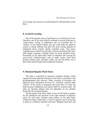 The Amazing Liver Cleanse
125
of its energy and resources towards healing the affected part(s) of the
body.
8. Avoid Overeating
One of the greatest causes of gallstones is overindulging in foods.
Therefore, one of the most effective methods to prevent gallstones is
‘under-eating.’ Eating in moderation and an occasional day of
‘fasting’ on just liquids (ideally once per week) help the digestive
system to remain efficient and deal with most existing deposits of
undigested foods. Liquids include vegetable soups, fruit juices,
vegetable juices, herbal teas and water. Leaving the dining table still a
little hungry maintains a healthy desire for good nutritious foods.
Overeating, on the other hand, leads to congestion and cravings for
quick-energy foods/beverages, such as sugar, sweets, white flour
products, potato chips, chocolate, coffee, tea and soft drinks. All of
these foods and beverages lead to gallstone formation.
9. Maintain Regular Meal Times
The body is controlled by numerous circadian rhythms, which
regulate the most important functions in the body in accordance with
pre-programmed time intervals. Sleep, secretion of hormones and
digestive juices, elimination of waste, etc., all follow a specific daily
‘routine.’ If the routine is disrupted more often than it is kept, the
body becomes imbalanced and cannot fulfill its essential tasks. All
tasks are naturally aligned with and dependent on the schedule
dictated by the circadian rhythms.
Having regular meal times makes it easy for the body to prepare
for the production and secretion of the right amounts of digestive
juices for each meal. Irregular eating habits, on the other hand,
confuse the body. Furthermore, it loses its digestive power by having
to adjust to a different mealtime each time. Skipping meals here and
 