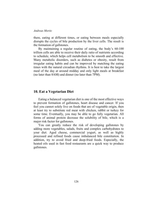Andreas Moritz
126
there, eating at different times, or eating between meals especially
disrupts the cycles of bile production by the liver cells. The result is
the formation of gallstones.
By maintaining a regular routine of eating, the body’s 60-100
trillion cells are able to receive their daily ratio of nutrients according
to schedule, which helps cell metabolism to be smooth and effective.
Many metabolic disorders, such as diabetes or obesity, result from
irregular eating habits and can be improved by matching the eating
times with the natural circadian rhythms. It is best to take the largest
meal of the day at around midday and only light meals at breakfast
(no later than 8AM) and dinner (no later than 7PM).
10. Eat a Vegetarian Diet
Eating a balanced vegetarian diet is one of the most effective ways
to prevent formation of gallstones, heart disease and cancer. If you
feel you cannot solely live on foods that are of vegetable origin, then
at least try to substitute red meat with chicken, rabbit or turkey for
some time. Eventually, you may be able to go fully vegetarian. All
forms of animal protein decrease the solubility of bile, which is a
major risk factor for gallstones.
You can greatly reduce the risk of developing gallstones by
adding more vegetables, salads, fruits and complex carbohydrates to
your diet. Aged cheese, commercial yogurt, as well as highly
processed and refined foods cause imbalanced bile constitution. In
addition, try to avoid fried and deep-fried foods. Especially, the
heated oils used in fast food restaurants are a quick way to produce
gallstones.
 