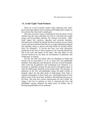 The Amazing Liver Cleanse
127
11. Avoid ‘Light’ Food Products
There are several scientific studies today indicating that ‘light’
foods encourage appetite and overeating and do not reduce weight; on
the contrary, they may lead to weight gain.
The more enzymatic energy is contained in food, the faster we feel
satisfied and the more efficiently the food is converted into usable
energy and bio-available nutrients. By contrast, low-calorie, ‘light’
foods impair bile secretion, digestion and excretory functions.
Elevated levels of blood fat indicate that bile secretions are low, blood
vessel walls have thickened and fats are no longer adequately digested
and absorbed. Hence, a person with high blood fat actually suffers
from ‘fat deficiency.’ A low-fat diet may even raise cholesterol
production in the liver, in direct response to an increased demand for
fats in the cells and tissues of the body. The side effects of this
survival maneuver by the body are development of gallstones and
weight gain, or wasting.
Low-fat and other low-calorie diets are damaging to health and
should only be prescribed if at all, in acute liver and gallbladder
disorders when digestion and absorption of fat are severely disrupted.
After removing all gallstones and normalizing liver functions, it is
necessary to gradually increase fat and calorie consumption again to
meet the high-energy demands of the human body. The presence of
gallstones in the liver and gallbladder impair the body’s ability to
properly digest fat and other kinds of high-energy food. Rare or
minimal consumption of these foods over a prolonged period of time
affects some of the most basic metabolic and hormonal processes in
the body. This may have serious repercussions for one’s health. By
eating a diet low in proteins as well as cleansing the liver and
gallbladder, normal, balanced fat intake poses no further risk of
developing gallbladder or liver problems.
 