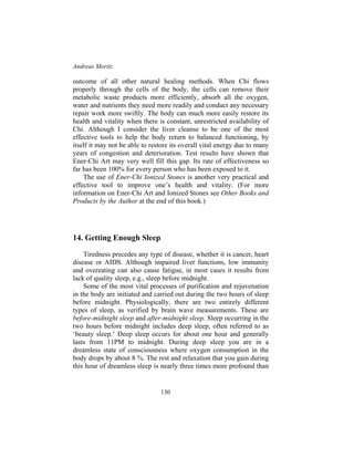 Andreas Moritz
130
outcome of all other natural healing methods. When Chi flows
properly through the cells of the body, the cells can remove their
metabolic waste products more efficiently, absorb all the oxygen,
water and nutrients they need more readily and conduct any necessary
repair work more swiftly. The body can much more easily restore its
health and vitality when there is constant, unrestricted availability of
Chi. Although I consider the liver cleanse to be one of the most
effective tools to help the body return to balanced functioning, by
itself it may not be able to restore its overall vital energy due to many
years of congestion and deterioration. Test results have shown that
Ener-Chi Art may very well fill this gap. Its rate of effectiveness so
far has been 100% for every person who has been exposed to it.
The use of Ener-Chi Ionized Stones is another very practical and
effective tool to improve one’s health and vitality. (For more
information on Ener-Chi Art and Ionized Stones see Other Books and
Products by the Author at the end of this book.)
14. Getting Enough Sleep
Tiredness precedes any type of disease, whether it is cancer, heart
disease or AIDS. Although impaired liver functions, low immunity
and overeating can also cause fatigue, in most cases it results from
lack of quality sleep, e.g., sleep before midnight.
Some of the most vital processes of purification and rejuvenation
in the body are initiated and carried out during the two hours of sleep
before midnight. Physiologically, there are two entirely different
types of sleep, as verified by brain wave measurements. These are
before-midnight sleep and after-midnight sleep. Sleep occurring in the
two hours before midnight includes deep sleep, often referred to as
‘beauty sleep.’ Deep sleep occurs for about one hour and generally
lasts from 11PM to midnight. During deep sleep you are in a
dreamless state of consciousness where oxygen consumption in the
body drops by about 8 %. The rest and relaxation that you gain during
this hour of dreamless sleep is nearly three times more profound than
 