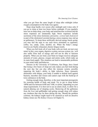 The Amazing Liver Cleanse
131
what you get from the same length of sleep after midnight (when
oxygen consumption in the body rises again).
Deep sleep hardly ever occurs after midnight and it does only if
you go to sleep at least two hours before midnight. If you regularly
miss out on deep sleep, your body and mind become overtired and the
stress responses are unnaturally high. Stress responses include
secretions of the stress hormones adrenaline, cortisol and cholesterol
(a part of the cholesterol secreted during a stress response may end up
as gallstones). To keep these artificially derived energy bursts going,
you may feel the urge to use such nerve stimulants as cigarettes,
coffee, tea, candy, colas, alcohol, etc. When the body’s energy
reserves are finally exhausted, chronic fatigue results.
When you feel tired, all of your body cells are tired, not just your
mind. In fact, your organs, digestive system, nervous system, etc., will
also suffer from lack of energy and will not be able to function
properly. When you are tired, your brain no longer receives adequate
amounts of water, glucose, oxygen and amino acids, which make up
its main food supply. This situation can lead to innumerable problems
in your mind, body and behavior.
Doctors at the University of California, San Diego, have found
that losing a few hours of sleep not only makes you feel tired during
the next day but can also affect the immune system, possibly
impairing the body’s ability to fight infection. Since immunity
diminishes with fatigue, your body is unable to defend itself against
bacteria, microbes and viruses and cannot cope with the build-up of
toxic substances in the body.
Getting enough sleep, therefore, is the most important prerequisite
for restoring health of body and mind. Try to get to sleep before
10PM and rise between 6AM and 7AM, or earlier, depending on your
sleep requirements. It is best not to use an alarm clock, to allow for a
natural phasing out of sleeping cycles. Removing all the gallstones
from the liver and gallbladder and getting enough sleep will reduce
any tiredness that may be there during the day. Should the problem
continue, the kidneys might need to be cleansed as well (to dissolve
kidney stones see The Kidney Cleanse in Chapter 5).
 