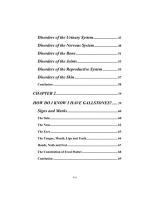 xvi
Disorders of the Urinary System............................... 43
Disorders of the Nervous System.............................. 48
Disorders of the Bone ..................................................... 51
Disorders of the Joints.................................................... 53
Disorders of the Reproductive System................... 55
Disorders of the Skin....................................................... 57
Conclusion .................................................................................. 58
CHAPTER 2............................................................................... 59
HOW DO I KNOW I HAVE GALLSTONES?....... 59
Signs and Marks................................................................ 60
The Skin...................................................................................... 60
The Nose...................................................................................... 62
The Eyes...................................................................................... 63
The Tongue, Mouth, Lips and Teeth........................................ 64
Hands, Nails and Feet................................................................ 67
The Constitution of Fecal Matter............................................. 68
Conclusion .................................................................................. 69
 