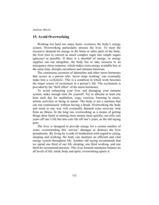 Andreas Moritz
132
15. Avoid Overworking
Working too hard too many hours overtaxes the body’s energy
system. Overworking particularly stresses the liver. To meet the
excessive demand for energy in the brain or other parts of the body,
the liver tries to convert as much complex sugar into simple sugars
(glucose) as possible. If there is a shortfall of energy, or energy
supplies run out altogether, the body has to take recourse to an
emergency stress response, which makes extra energy available but, at
the same time, disrupts circulatory and immune functions.
The continuous secretion of adrenaline and other stress hormones
that occurs in a person who ‘never stops working’ can eventually
make him a workaholic. This is a condition in which work becomes
the major source of excitement in a person’s life. The excitement is
provided by the ‘thrill effect’ of the stress hormones.
To avoid exhausting your liver and damaging your immune
system, make enough time for yourself. Try to allocate at least one
hour each day for meditation, yoga, exercise, listening to music,
artistic activities or being in nature. The body is not a machine that
can run continuously without having a break. Overworking the body
and mind in any way will eventually demand extra recovery time
from an illness. In the long run, overworking as a means of getting
things done faster or earning more money more quickly, not only cuts
years off one’s life but also cuts life off one’s years, as the old saying
goes.
The liver is designed to provide energy for a certain number of
years; overextending this ‘service’ damages or destroys the liver
prematurely. By living by a code of moderation with regard to eating,
sleeping and working, the body can maintain an efficient and vital
energy system throughout life. Another old saying recommends that
we spend one third of our life sleeping, one third working, and one
third for recreational pursuits. This wise formula maintains balance on
all levels of life: mind, body and spirit; overworking upsets it.
 