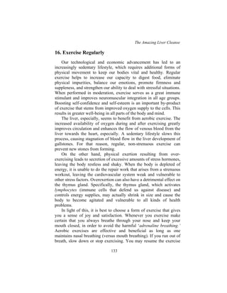 The Amazing Liver Cleanse
133
16. Exercise Regularly
Our technological and economic advancement has led to an
increasingly sedentary lifestyle, which requires additional forms of
physical movement to keep our bodies vital and healthy. Regular
exercise helps to increase our capacity to digest food, eliminate
physical impurities, balance our emotions, promote firmness and
suppleness, and strengthen our ability to deal with stressful situations.
When performed in moderation, exercise serves as a great immune
stimulant and improves neuromuscular integration in all age groups.
Boosting self-confidence and self-esteem is an important by-product
of exercise that stems from improved oxygen supply to the cells. This
results in greater well-being in all parts of the body and mind.
The liver, especially, seems to benefit from aerobic exercise. The
increased availability of oxygen during and after exercising greatly
improves circulation and enhances the flow of venous blood from the
liver towards the heart, especially. A sedentary lifestyle slows this
process, causing stagnation of blood flow in the liver development of
gallstones. For that reason, regular, non-strenuous exercise can
prevent new stones from forming.
On the other hand, physical exertion resulting from over-
exercising leads to secretion of excessive amounts of stress hormones,
leaving the body restless and shaky. When the body is depleted of
energy, it is unable to do the repair work that arises from a strenuous
workout, leaving the cardiovascular system weak and vulnerable to
other stress factors. Overexertion can also have a detrimental effect on
the thymus gland. Specifically, the thymus gland, which activates
lymphocytes (immune cells that defend us against disease) and
controls energy supplies, may actually shrink in size and cause the
body to become agitated and vulnerable to all kinds of health
problems.
In light of this, it is best to choose a form of exercise that gives
you a sense of joy and satisfaction. Whenever you exercise make
certain that you always breathe through your nose and keep your
mouth closed, in order to avoid the harmful ‘adrenaline breathing.’
Aerobic exercises are effective and beneficial as long as one
maintains nasal breathing (versus mouth breathing). If you run out of
breath, slow down or stop exercising. You may resume the exercise
 