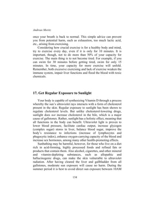 Andreas Moritz
134
once your breath is back to normal. This simple advice can prevent
you from potential harm, such as exhaustion, too much lactic acid,
etc., arising from exercising.
Considering how crucial exercise is for a healthy body and mind,
try to exercise every day, even if it is only for 10 minutes. It is
important, though, not to do more than 50% of your capacity for
exercise. The main thing is to not become tired. For example, if you
can swim for 30 minutes before getting tired, swim for only 15
minutes. In time, your capacity for more exercise will unfold.
Remember, both excessive exercising and lack of exercise weaken the
immune system, impair liver functions and flood the blood with toxic
chemicals.
17. Get Regular Exposure to Sunlight
Your body is capable of synthesizing Vitamin D through a process
whereby the sun’s ultraviolet rays interacts with a form of cholesterol
present in the skin. Regular exposure to sunlight has been shown to
regulate cholesterol levels. But unlike cholesterol-lowering drugs,
sunlight does not increase cholesterol in the bile, which is a major
cause of gallstones. Rather, sunlight has a holistic effect, meaning that
all functions in the body can benefit. Ultraviolet light is proven to
lower blood pressure, facilitate cardiac output, increase glycogen
(complex sugar) stores in liver, balance blood sugar, improve the
body’s resistance to infections (increase of lymphocytes and
phagocytic index), enhance oxygen-carrying capacity of the blood and
increase sex hormones, among many other health-promoting effects.
Sunbathing may be harmful, however, for those who live on a diet
rich in acid-forming, highly processed foods and refined fats or
products that contain them. Also alcohol, cigarettes, and other mineral
and vitamin-depleting substances, such as allopathic and
hallucinogenic drugs, can make the skin vulnerable to ultraviolet
radiation. After having cleared the liver and gallbladder from all
gallstones, moderate sun exposure will cause no harm. During the
summer period it is best to avoid direct sun exposure between 10AM
 