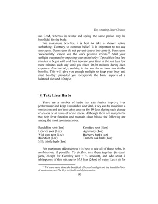 The Amazing Liver Cleanse
135
and 3PM, whereas in winter and spring the same period may be
beneficial for the body.
For maximum benefits, it is best to take a shower before
sunbathing. Contrary to common belief, it is important to not use
sunscreens. Sunscreens do not prevent cancer but cause it. Sunscreens
‘successfully’ cancel out the sun’s positive effects.15
Start your
sunlight treatment by exposing your entire body (if possible) for a few
minutes to begin with and then increase your time in the sun by a few
more minutes each day until you reach 20-30 minutes during each
exposure. Alternatively, walking in the sun for an hour has similar
benefits. This will give you enough sunlight to keep your body and
mind healthy, provided you incorporate the basic aspects of a
balanced diet and lifestyle.
18. Take Liver Herbs
There are a number of herbs that can further improve liver
performance and keep it nourished and vital. They can be made into a
concoction and are best taken as a tea for 10 days during each change
of season or at times of acute illness. Although there are many herbs
that help liver function and maintain clean blood, the following are
among the most prominent ones:
Dandelion root (1oz) Comfrey root (½oz)
Licorice root (1oz) Agrimony (1oz)
Wild yam root (1oz) Barberry bark (1oz)
Bearsfoot (1oz) Tanners oak bark (1oz)
Milk thistle herb (1oz)
For maximum effectiveness it is best to use all of these herbs, in
combination, if possible. To do this, mix them together (in equal
parts, except for Comfrey root = ½ amount), and add about 2
tablespoons of this mixture to 0.75 liter (24oz) of water. Let it sit for
15
To learn more about the beneficial effects of sunlight and the harmful effects
of sunscreens, see The Key to Health and Rejuvenation.
 