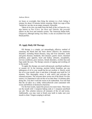 Andreas Moritz
136
six hours or overnight, then bring the mixture to a boil, letting it
simmer for about 10 minutes before straining. Drink two cups of this
‘herbal tea’ per day on an empty stomach, if possible.
Taken on its own, tea made from the bark of the red lapacho tree,
also known as Pau d’Arco, Ipe Roxa and Taheebo, has powerful
effects on the liver and immune system. The American Indian herb,
Chaparral, although tasting very bitter, is also an excellent liver and
blood purifier.
19. Apply Daily Oil Therapy
Oil therapy is a simple, yet astoundingly effective method of
cleansing the blood that has been shown effective for numerous
disorders, including blood diseases, lung and liver disorders, tooth
and gums diseases, headache, skin diseases, gastric ulcers, intestinal
problems, poor appetite, heart and kidney ailments, encephalitis,
nervous conditions, poor memory, female disorders, swollen face and
bags under the eyes. The therapy consists of sipping and swishing oil
in the mouth.
To apply this therapy you need cold pressed, unrefined sunflower
or sesame oil. In the morning, anytime before breakfast, put one
tablespoon of oil in your mouth but do not swallow it. Slowly swish
the oil in your mouth, chew it and draw it through your teeth for 3-4
minutes. This thoroughly mixes it with saliva and activates the
released enzymes. The enzymes draw toxins out of the blood. For this
reason, it is important to spit out the oil no later than 3-4 minutes after
doing this. You don’t want the toxins to be reabsorbed. You will find
that the oil takes on a milky white/yellowish color (saturated with
toxins and billions of destructive bacteria).
For the best results, repeat this process two more times. Then rinse
out the mouth with ½ teaspoon baking soda or ½ teaspoon unrefined
sea salt. This solution removes all remnants of the oil and toxins.
Additionally, you may want to brush your teeth to make sure your
mouth is clean. Tongue scraping is advised.
 