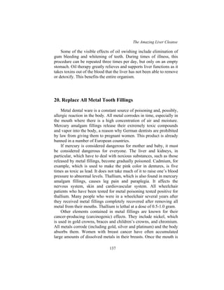 The Amazing Liver Cleanse
137
Some of the visible effects of oil swishing include elimination of
gum bleeding and whitening of teeth. During times of illness, this
procedure can be repeated three times per day, but only on an empty
stomach. Oil therapy greatly relieves and supports liver functions as it
takes toxins out of the blood that the liver has not been able to remove
or detoxify. This benefits the entire organism.
20. Replace All Metal Tooth Fillings
Metal dental ware is a constant source of poisoning and, possibly,
allergic reaction in the body. All metal corrodes in time, especially in
the mouth where there is a high concentration of air and moisture.
Mercury amalgam fillings release their extremely toxic compounds
and vapor into the body, a reason why German dentists are prohibited
by law from giving them to pregnant women. This product is already
banned in a number of European countries.
If mercury is considered dangerous for mother and baby, it must
be considered dangerous for everyone. The liver and kidneys, in
particular, which have to deal with noxious substances, such as those
released by metal fillings, become gradually poisoned. Cadmium, for
example, which is used to make the pink color in dentures, is five
times as toxic as lead. It does not take much of it to raise one’s blood
pressure to abnormal levels. Thallium, which is also found in mercury
amalgam fillings, causes leg pain and paraplegia. It affects the
nervous system, skin and cardiovascular system. All wheelchair
patients who have been tested for metal poisoning tested positive for
thallium. Many people who were in a wheelchair several years after
they received metal fillings completely recovered after removing all
metal from their mouths. Thallium is lethal at a dose of 0.5-1.0 gram.
Other elements contained in metal fillings are known for their
cancer-producing (carcinogenic) effects. They include nickel, which
is used in gold crowns, braces and children’s crowns, and chromium.
All metals corrode (including gold, silver and platinum) and the body
absorbs them. Women with breast cancer have often accumulated
large amounts of dissolved metals in their breasts. Once the mouth is
 