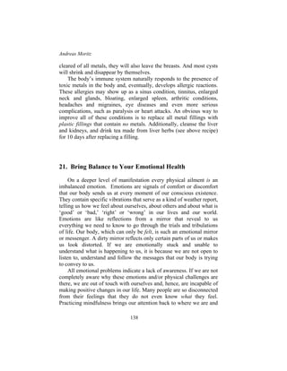 Andreas Moritz
138
cleared of all metals, they will also leave the breasts. And most cysts
will shrink and disappear by themselves.
The body’s immune system naturally responds to the presence of
toxic metals in the body and, eventually, develops allergic reactions.
These allergies may show up as a sinus condition, tinnitus, enlarged
neck and glands, bloating, enlarged spleen, arthritic conditions,
headaches and migraines, eye diseases and even more serious
complications, such as paralysis or heart attacks. An obvious way to
improve all of these conditions is to replace all metal fillings with
plastic fillings that contain no metals. Additionally, cleanse the liver
and kidneys, and drink tea made from liver herbs (see above recipe)
for 10 days after replacing a filling.
21. Bring Balance to Your Emotional Health
On a deeper level of manifestation every physical ailment is an
imbalanced emotion. Emotions are signals of comfort or discomfort
that our body sends us at every moment of our conscious existence.
They contain specific vibrations that serve as a kind of weather report,
telling us how we feel about ourselves, about others and about what is
‘good’ or ‘bad,’ ‘right’ or ‘wrong’ in our lives and our world.
Emotions are like reflections from a mirror that reveal to us
everything we need to know to go through the trials and tribulations
of life. Our body, which can only be felt, is such an emotional mirror
or messenger. A dirty mirror reflects only certain parts of us or makes
us look distorted. If we are emotionally stuck and unable to
understand what is happening to us, it is because we are not open to
listen to, understand and follow the messages that our body is trying
to convey to us.
All emotional problems indicate a lack of awareness. If we are not
completely aware why these emotions and/or physical challenges are
there, we are out of touch with ourselves and, hence, are incapable of
making positive changes in our life. Many people are so disconnected
from their feelings that they do not even know what they feel.
Practicing mindfulness brings our attention back to where we are and
 
