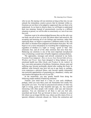 The Amazing Liver Cleanse
139
who we are. By staying with our emotions as long as they last, we can
unleash the tremendous creative powers that lie dormant within us.
Emotions are not there to be judged or suppressed; they are there to be
understood. As we learn to observe them, we will begin to understand
their true meaning. Instead of unconsciously reacting to a difficult
situation or person, we will be able to consciously act, out of our own
free will.
Emotions want to be acknowledged because they are the only way
our body can tell us how we truly feel about others and ourselves. By
accepting and honoring all of our feelings and emotions, rather than
repressing them, we begin to experience a different reality in life, one
that offers us freedom from judgment and freedom from pain. We will
begin to see a sense and purpose in everything that is happening to us,
regardless of whether it is ‘right’ or ‘wrong,’ ‘good’ or ‘bad.’ This
eliminates fear, and all of the other emotions that arise from fear.
Balancing our emotions is one of the most important non-physical
ways of attaining a sound state of health, happiness and peacefulness.
The approaches, messages and artwork contained in my book,
Freedom From Judgment—How to Access Your Eternal Gifts of Love,
Wisdom and Power, have been designed to bring balance to your
emotional health (see Other Books and Products by the Author). In
fact, your entire perception of problems, limitations, disease, pain and
suffering may become profoundly altered after reading this book. In
addition, what formerly may have led you to age faster or, perhaps,
even experience a physical illness, may become rapidly transmuted
into powerful opportunities of generating joy, abundance, vitality and
rejuvenation throughout the rest of your life.
In the meanwhile, you may greatly benefit from doing the
following simple method of balancing emotions:
Transfer your mind back to a time in your early childhood,
perhaps, when you were three years old. Remember how totally free
and joyful you were. You had no preconceived notions of what was
right or wrong, good or bad, beautiful and ugly, etc. See yourself
interacting with other people with wonder, total ease and innocent
openness. You are interested in all there is and you feel safe,
nourished and loved. Now go forward in time to a situation in your
life where you no longer felt this way, where you felt a lack of love or
ignored, rebuked, criticized, abused, etc. Notice the contraction and
 