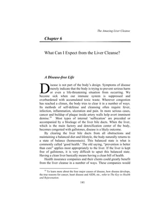 The Amazing Liver Cleanse
141
Chapter 6
What Can I Expect from the Liver Cleanse?
A Disease-free Life
isease is not part of the body’s design. Symptoms of disease
merely indicate that the body is trying to prevent serious harm
or even a life-threatening situation from occurring. We
become sick when our immune system is suppressed and
overburdened with accumulated toxic waste. Wherever congestion
has reached a climax, the body tries to clear it in a number of ways.
Its methods of self-defense and cleansing often require fever,
infection, inflammation, ulceration and pain. In more serious cases,
cancer and buildup of plaque inside artery walls help avert imminent
demise.16
Most types of internal ‘suffocation’ are preceded or
accompanied by a blockage of the liver bile ducts. When the liver,
which is the main factory and detoxification center of the body,
becomes congested with gallstones, disease is a likely outcome.
By clearing the liver bile ducts from all obstructions and
maintaining a balanced diet and lifestyle, the body naturally returns to
a state of balance (homeostasis). This balanced state is what is
commonly called ‘good health.’ The old saying, “prevention is better
than cure” applies most appropriately to the liver. If the liver is kept
free of gallstones, it is very difficult to upset this balanced state.
Having a clean liver basically means having a clean bill of health.
Health insurance companies and their clients could greatly benefit
from the liver cleanse in a number of ways. These companies would
16
To learn more about the four major causes of disease, how disease develops,
the true reasons for cancer, heart disease and AIDS, etc., refer to The Key to Health
and Rejuvenation.
D
 