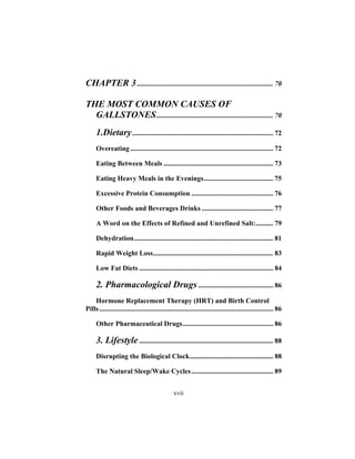 xvii
CHAPTER 3 .............................................................................. 70
THE MOST COMMON CAUSES OF
GALLSTONES................................................................... 70
1.Dietary................................................................................. 72
Overeating .................................................................................. 72
Eating Between Meals ............................................................... 73
Eating Heavy Meals in the Evenings........................................ 75
Excessive Protein Consumption ............................................... 76
Other Foods and Beverages Drinks ......................................... 77
A Word on the Effects of Refined and Unrefined Salt:.......... 79
Dehydration................................................................................ 81
Rapid Weight Loss..................................................................... 83
Low Fat Diets ............................................................................. 84
2. Pharmacological Drugs ........................................... 86
Hormone Replacement Therapy (HRT) and Birth Control
Pills.................................................................................................... 86
Other Pharmaceutical Drugs.................................................... 86
3. Lifestyle ............................................................................. 88
Disrupting the Biological Clock................................................ 88
The Natural Sleep/Wake Cycles............................................... 89
 