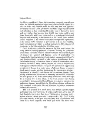 Andreas Moritz
142
be able to considerably lower their premium rates and expenditures
while the insured population enjoys much better health, fewer sick
days of work, and freedom from the fear and pain that typically
accompany disease. Older generations would no longer be considered
such a burden, as they would be able to take care of themselves more
and more rather than less and less. Health care costs could be cut
down drastically, which may be the only way to safeguard continued
progress and prosperity in nations such as the United States and the
United Kingdom. If the current trend of escalating health expenditure
in the United States continues to grow as fast as it has most recently,
major corporations are likely to end up bankrupt. In 2001, the cost of
health care in the US exceeded the $1 trillion mark.
Good health care cannot be measured by how much money is
being spent on treating symptoms of disease. Treating the symptoms
of an illness inevitably requires further treatments because the origins
of disease are ignored and become worse if unattended. To
‘successfully’ treat symptoms, which implies suppressing the body’s
own healing efforts, you need to take recourse to poisonous drugs,
radiation or surgery. All of these forms of medical interventions have
harmful side effects which, in turn, become the cause of new diseases
that require further treatment. The quick-fix-approach of suppressing
symptoms of disease is a major cause of chronic illness, premature
death and, of course, spiraling health costs. By comparison, it is very
inexpensive to (actually) cure disease and prevent new diseases from
arising. Conventional health care is becoming less and less affordable
for most people in the world and is likely to become a rare privilege
for a relative few in the future. If the liver cleanse were being
prescribed by doctors in the United States, even just to patients with
gallbladder disease, it could help the 20 million gallstone sufferers to
live a normal, comfortable life and eliminate or prevent numerous
other related illnesses.
The liver cleanse does much more than merely restore proper
gallbladder and liver functions, it helps people take active care of
their health for the rest of their lives. Taking out an insurance policy
against disease cannot guarantee a disease-free life. Good health
develops naturally when you keep the body free of gallstones and
other toxic waste deposits, and when you fulfill the most basic
 