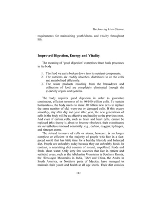 The Amazing Liver Cleanse
143
requirements for maintaining youthfulness and vitality throughout
life.
Improved Digestion, Energy and Vitality
The meaning of ‘good digestion’ comprises three basic processes
in the body:
1. The food we eat is broken down into its nutrient components.
2. The nutrients are readily absorbed, distributed to all the cells
and metabolized efficiently.
3. The waste products resulting from the breakdown and
utilization of food are completely eliminated through the
excretory organs and systems.
The body requires good digestion in order to guarantee
continuous, efficient turnover of its 60-100 trillion cells. To sustain
homeostasis, the body needs to make 30 billion new cells to replace
the same number of old, worn-out or damaged cells. If this occurs
smoothly, day after day and year after year, the new generations of
cells in the body will be as effective and healthy as the previous ones.
And even if certain cells, such as brain and heart cells, cannot be
replaced (this theory is about to become obsolete), their constituents
are nevertheless renewed constantly, e.g., carbon, oxygen, hydrogen,
and nitrogen atoms.
The natural turnover of cells or atoms, however, is no longer
complete or efficient in the majority of people who live in a fast-
paced world that has little time for a healthy lifestyle and balanced
diet. People are unhealthy today because they eat unhealthy foods. In
contrast, a nourishing diet consists of natural, unpolluted foods and
fresh, clean water. Only very few societies that live in remote and
secluded areas, such as the Abkhasian Mountains in Southern Russia,
the Himalayan Mountains in India, Tibet and China, the Andes in
South America, or Northern parts of Mexico, have managed to
maintain their youth and health at all age levels. Their diet consists
 