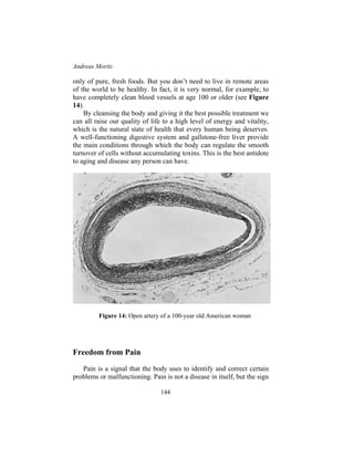 Andreas Moritz
144
only of pure, fresh foods. But you don’t need to live in remote areas
of the world to be healthy. In fact, it is very normal, for example, to
have completely clean blood vessels at age 100 or older (see Figure
14).
By cleansing the body and giving it the best possible treatment we
can all raise our quality of life to a high level of energy and vitality,
which is the natural state of health that every human being deserves.
A well-functioning digestive system and gallstone-free liver provide
the main conditions through which the body can regulate the smooth
turnover of cells without accumulating toxins. This is the best antidote
to aging and disease any person can have.
Figure 14: Open artery of a 100-year old American woman
Freedom from Pain
Pain is a signal that the body uses to identify and correct certain
problems or malfunctioning. Pain is not a disease in itself, but the sign
 
