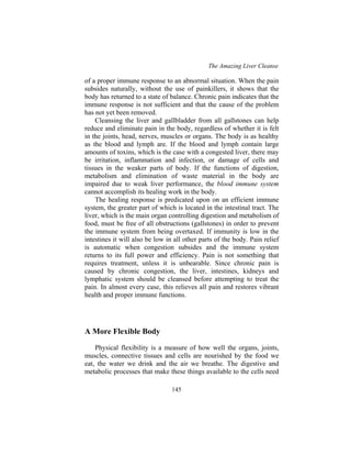 The Amazing Liver Cleanse
145
of a proper immune response to an abnormal situation. When the pain
subsides naturally, without the use of painkillers, it shows that the
body has returned to a state of balance. Chronic pain indicates that the
immune response is not sufficient and that the cause of the problem
has not yet been removed.
Cleansing the liver and gallbladder from all gallstones can help
reduce and eliminate pain in the body, regardless of whether it is felt
in the joints, head, nerves, muscles or organs. The body is as healthy
as the blood and lymph are. If the blood and lymph contain large
amounts of toxins, which is the case with a congested liver, there may
be irritation, inflammation and infection, or damage of cells and
tissues in the weaker parts of body. If the functions of digestion,
metabolism and elimination of waste material in the body are
impaired due to weak liver performance, the blood immune system
cannot accomplish its healing work in the body.
The healing response is predicated upon on an efficient immune
system, the greater part of which is located in the intestinal tract. The
liver, which is the main organ controlling digestion and metabolism of
food, must be free of all obstructions (gallstones) in order to prevent
the immune system from being overtaxed. If immunity is low in the
intestines it will also be low in all other parts of the body. Pain relief
is automatic when congestion subsides and the immune system
returns to its full power and efficiency. Pain is not something that
requires treatment, unless it is unbearable. Since chronic pain is
caused by chronic congestion, the liver, intestines, kidneys and
lymphatic system should be cleansed before attempting to treat the
pain. In almost every case, this relieves all pain and restores vibrant
health and proper immune functions.
A More Flexible Body
Physical flexibility is a measure of how well the organs, joints,
muscles, connective tissues and cells are nourished by the food we
eat, the water we drink and the air we breathe. The digestive and
metabolic processes that make these things available to the cells need
 