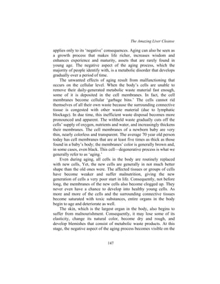 The Amazing Liver Cleanse
147
applies only to its ‘negative’ consequences. Aging can also be seen as
a growth process that makes life richer, increases wisdom and
enhances experience and maturity, assets that are rarely found in
young age. The negative aspect of the aging process, which the
majority of people identify with, is a metabolic disorder that develops
gradually over a period of time.
The unwanted effects of aging result from malfunctioning that
occurs on the cellular level. When the body’s cells are unable to
remove their daily-generated metabolic waste material fast enough,
some of it is deposited in the cell membranes. In fact, the cell
membranes become cellular ‘garbage bins.’ The cells cannot rid
themselves of all their own waste because the surrounding connective
tissue is congested with other waste material (due to lymphatic
blockage). In due time, this inefficient waste disposal becomes more
pronounced and apparent. The withheld waste gradually cuts off the
cells’ supply of oxygen, nutrients and water, and increasingly thickens
their membranes. The cell membranes of a newborn baby are very
thin, nearly colorless and transparent. The average 70 year old person
today has cell membranes that are at least five times as thick as those
found in a baby’s body; the membranes’ color is generally brown and,
in some cases, even black. This cell—degenerative process is what we
generally refer to as ‘aging.’
Even during aging, all cells in the body are routinely replaced
with new cells, Yet, the new cells are generally in not much better
shape than the old ones were. The affected tissues or groups of cells
have become weaker and suffer malnutrition, giving the new
generation of cells a very poor start in life. Consequently, not before
long, the membranes of the new cells also become clogged up. They
never even have a chance to develop into healthy young cells. As
more and more of the cells and the surrounding connective tissues
become saturated with toxic substances, entire organs in the body
begin to age and deteriorate as well.
The skin, which is the largest organ in the body, also begins to
suffer from malnourishment. Consequently, it may lose some of its
elasticity, change its natural color, become dry and rough, and
develop blemishes that consist of metabolic waste products. At this
stage, the negative aspect of the aging process becomes visible on the
 